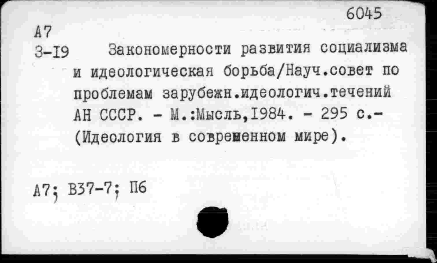 ﻿6045
А7
3-19 Закономерности развития социализма и идеологическая борьба/Науч.совет по проблемам зарубежн.идеологии,течений АН СССР. - М.:Мысль,1984. - 295 с.-(Идеология в современном мире).
А7} В37-7; П6